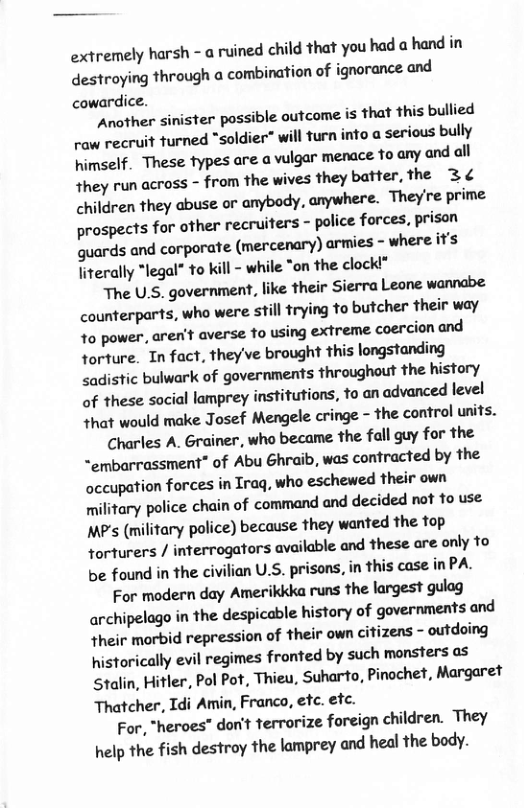 extremely harsh - a ruined child that you had a hand in destroying through a combination of ignorance and cowardice.  Another sinister possible outcome is that this bullied raw recruit turned “soldier” will furn into a serious bully himself. These fypes are a ulgar menace to any and all they run across - from the wives they batter, the 3¢ children they abuse or anybody, anywhere. They’re prime prospects for other recruiters - police forces, prison guards and corporate (mercenary) armies - where it’s fiterally “legal* to kill - while “on the clock!®  The U.S. government, like their Sierra Leone wannabe counterparts, who were still trying to butcher their way o power, aren’t averse o using extreme coercion and torture. In fact, they’ve brought this longstanding <adistic bulwark of governments throughout the history of these social lamprey institutions, to an advanced level that would make Josef Mengele cringe - the control units.  Charles A. Grainer, who became the fall guy for the ~embarrassment” of Abu Ghraib, was contracted by the occupation forces in Iraq, who eschewed their own ilitary police chain of command and decided not fo use MP’s (military police) because they wanted the top torturers / interrogators available and these are only to be found in the civilian U.S. prisons, in this case in PA.  For modern day Amerikkka runs the largest gulag archipelago in the despicable history of governments and their morbid repression of their own citizens - outdoing historically evil regimes fronted by such monsters as Stalin, Hitler, Pol Pot, Thieu, Suharto, Pinochet, Margaret Thatcher, Idi Amin, Franco, etc. etc.  For, “heroes” don’t terrorize foreign children. They help the fish destroy the lamprey and heal the body. 
